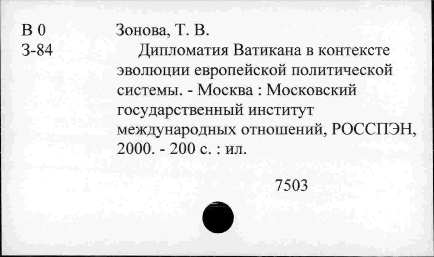 ﻿В 0	Зонова, Т. В.
3-84	Дипломатия Ватикана в контексте
эволюции европейской политической системы. - Москва : Московский государственный институт международных отношений, РОССПЭН, 2000. - 200 с. : ил.
7503